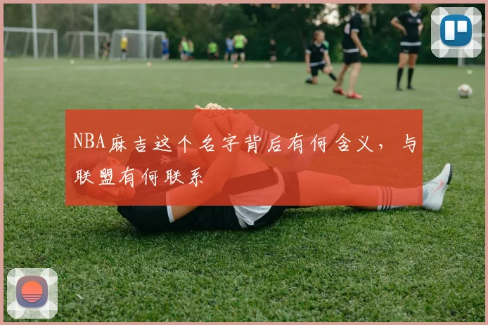 NBA麻吉这个名字背后有何含义，与联盟有何联系