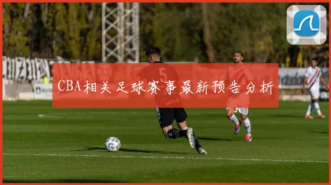 CBA相关足球赛事最新预告分析
